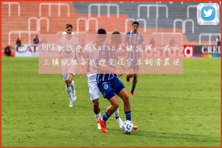 FPX激战夺冠Karsa关键发挥，武汉三镇欧联备战迎变辽宁本钢清晨逆转