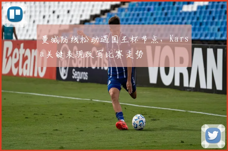 曼城防线松动遇国王杯节点，Karsa关键表现改写比赛走势